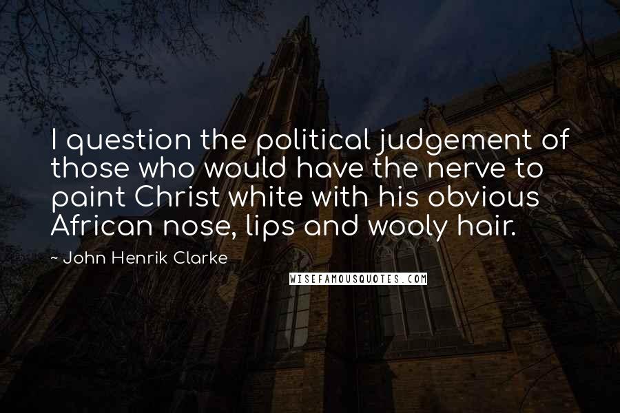 John Henrik Clarke Quotes: I question the political judgement of those who would have the nerve to paint Christ white with his obvious African nose, lips and wooly hair.