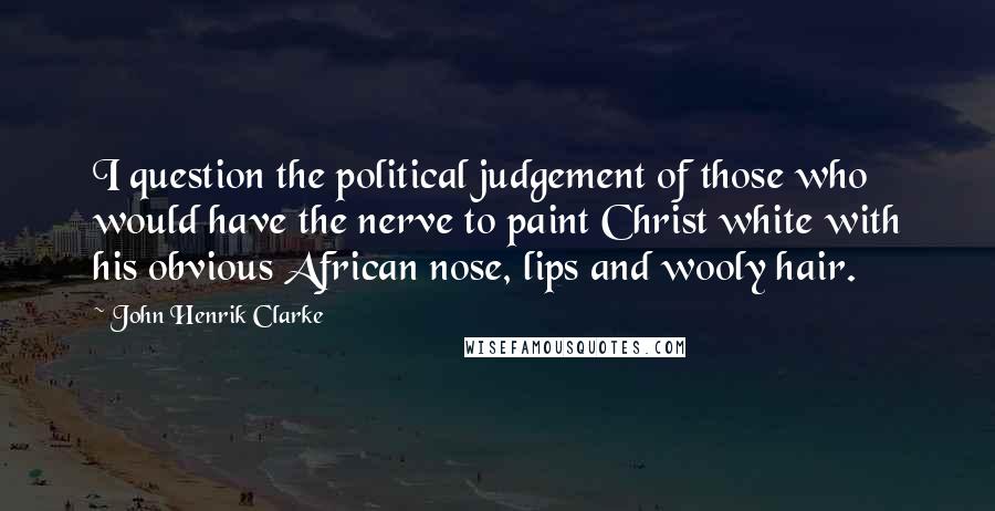 John Henrik Clarke Quotes: I question the political judgement of those who would have the nerve to paint Christ white with his obvious African nose, lips and wooly hair.