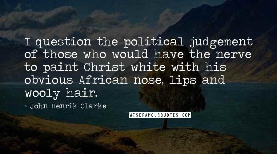 John Henrik Clarke Quotes: I question the political judgement of those who would have the nerve to paint Christ white with his obvious African nose, lips and wooly hair.