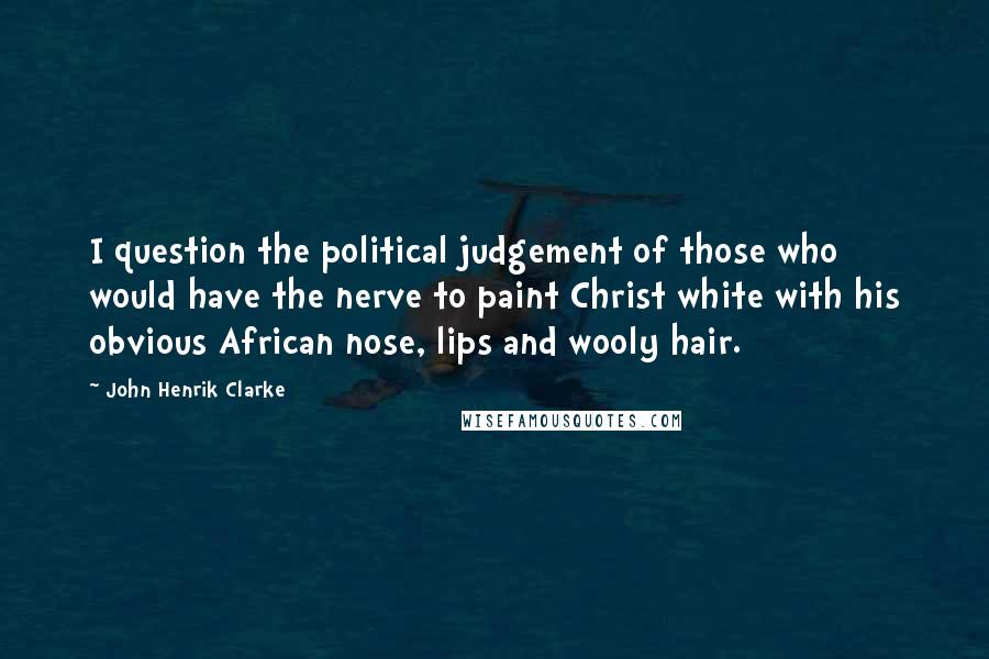 John Henrik Clarke Quotes: I question the political judgement of those who would have the nerve to paint Christ white with his obvious African nose, lips and wooly hair.
