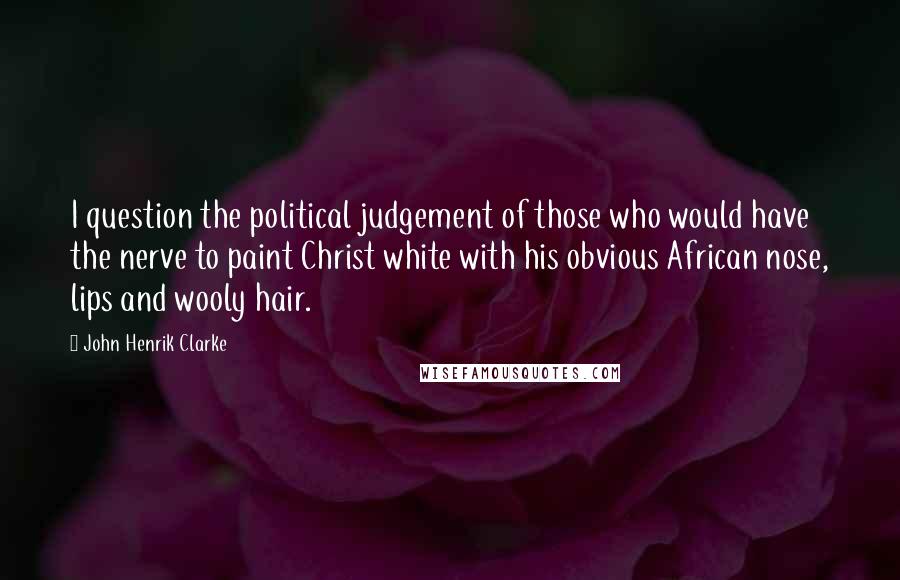 John Henrik Clarke Quotes: I question the political judgement of those who would have the nerve to paint Christ white with his obvious African nose, lips and wooly hair.