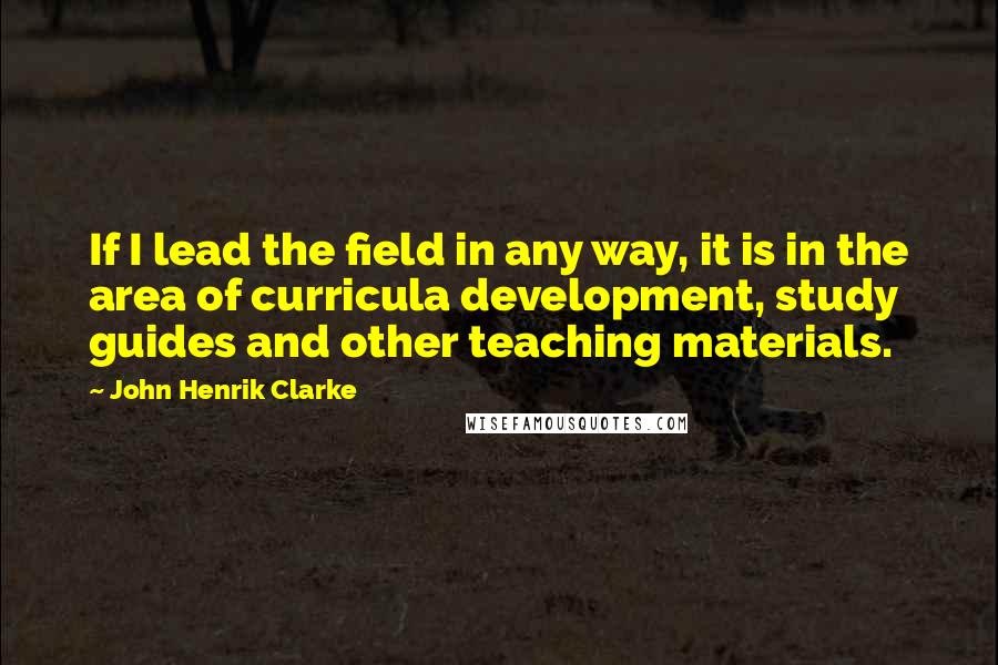 John Henrik Clarke Quotes: If I lead the field in any way, it is in the area of curricula development, study guides and other teaching materials.