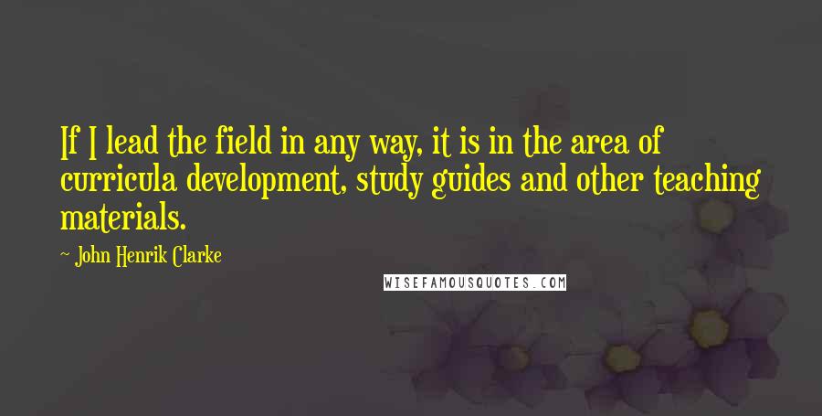 John Henrik Clarke Quotes: If I lead the field in any way, it is in the area of curricula development, study guides and other teaching materials.