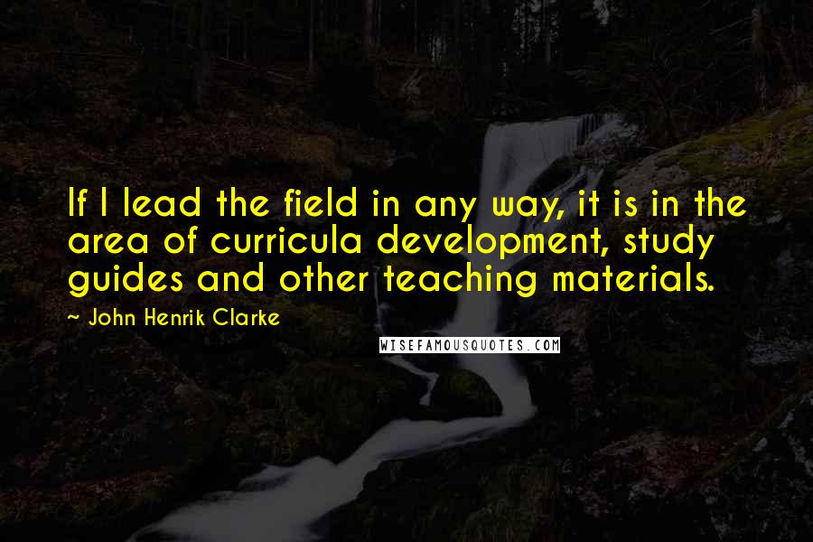 John Henrik Clarke Quotes: If I lead the field in any way, it is in the area of curricula development, study guides and other teaching materials.