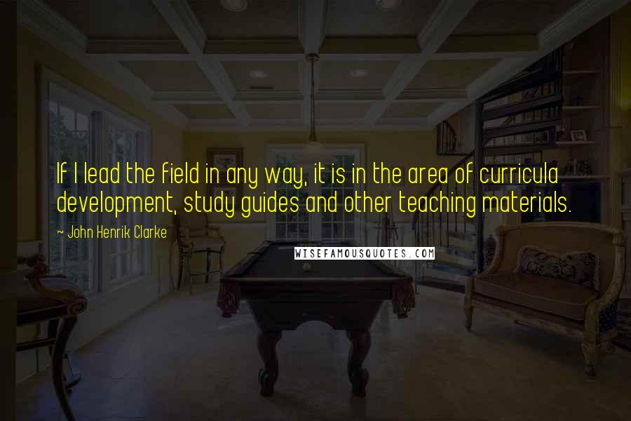 John Henrik Clarke Quotes: If I lead the field in any way, it is in the area of curricula development, study guides and other teaching materials.