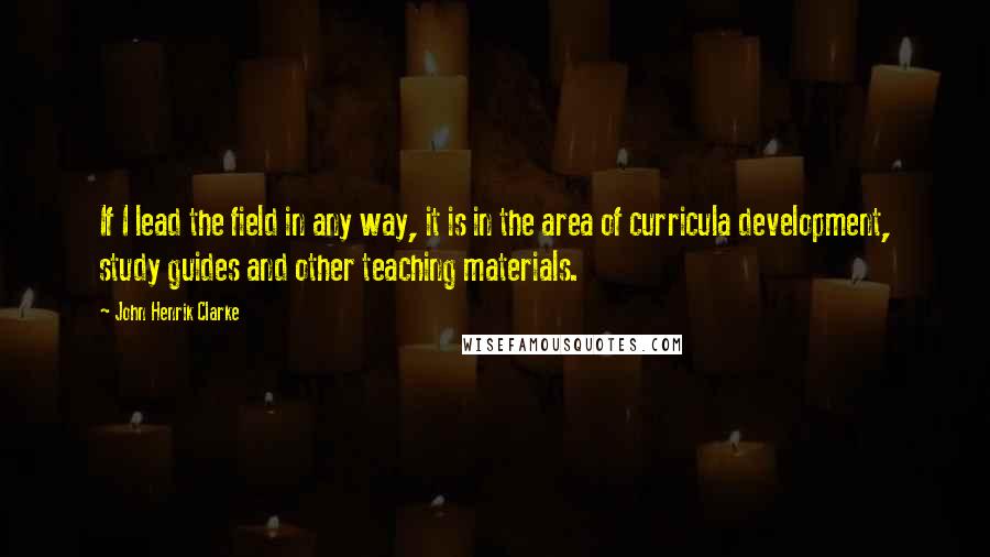 John Henrik Clarke Quotes: If I lead the field in any way, it is in the area of curricula development, study guides and other teaching materials.