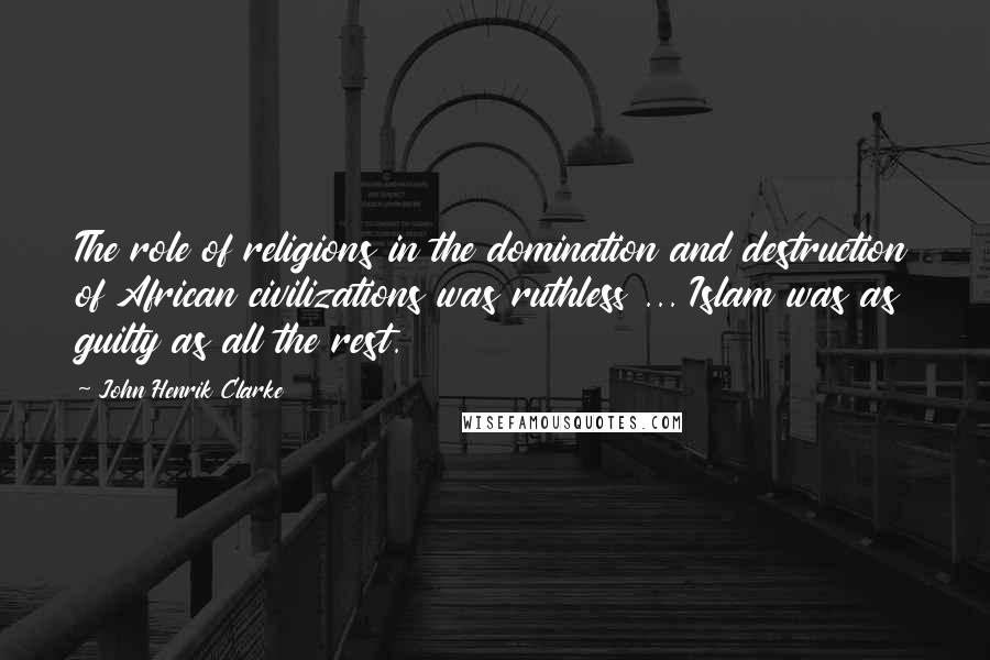 John Henrik Clarke Quotes: The role of religions in the domination and destruction of African civilizations was ruthless ... Islam was as guilty as all the rest.