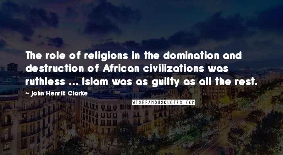 John Henrik Clarke Quotes: The role of religions in the domination and destruction of African civilizations was ruthless ... Islam was as guilty as all the rest.