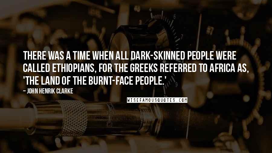 John Henrik Clarke Quotes: There was a time when all dark-skinned people were called Ethiopians, for the Greeks referred to Africa as, 'The Land Of The Burnt-Face People.'