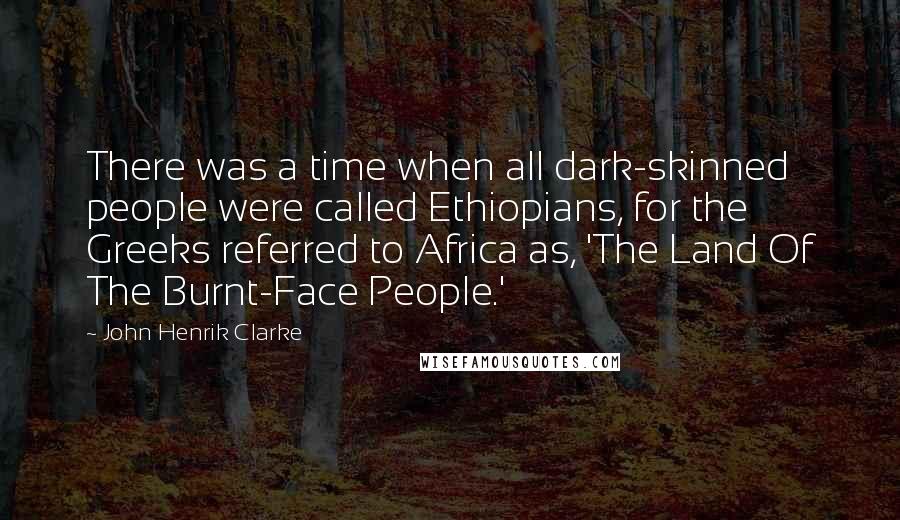 John Henrik Clarke Quotes: There was a time when all dark-skinned people were called Ethiopians, for the Greeks referred to Africa as, 'The Land Of The Burnt-Face People.'