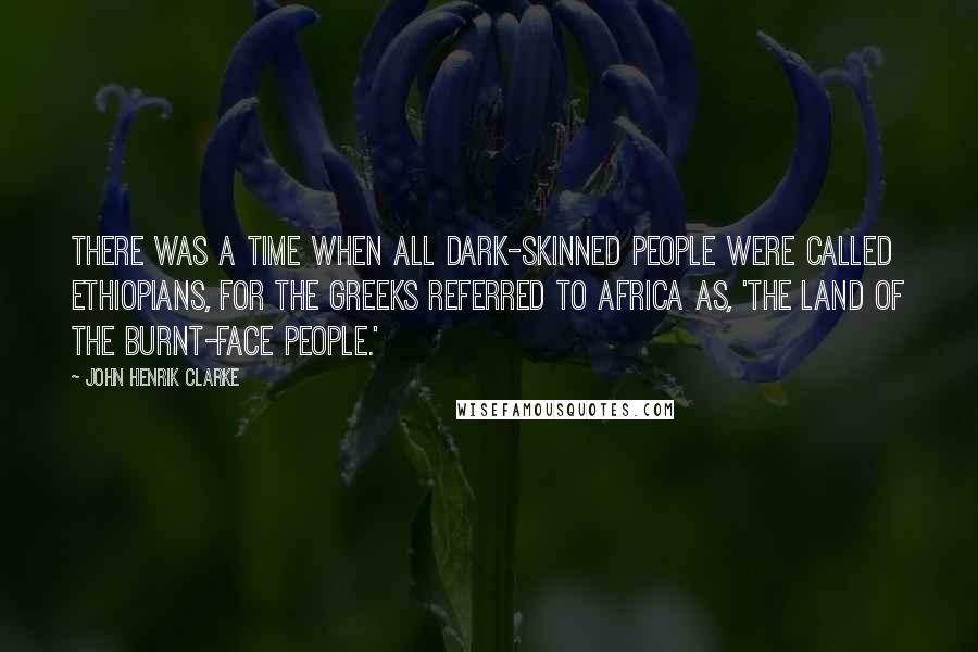 John Henrik Clarke Quotes: There was a time when all dark-skinned people were called Ethiopians, for the Greeks referred to Africa as, 'The Land Of The Burnt-Face People.'