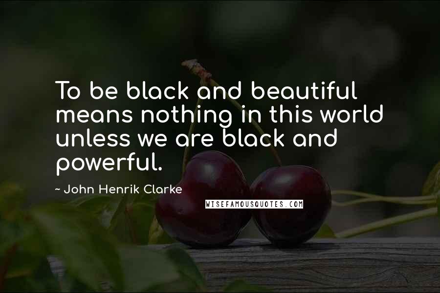 John Henrik Clarke Quotes: To be black and beautiful means nothing in this world unless we are black and powerful.