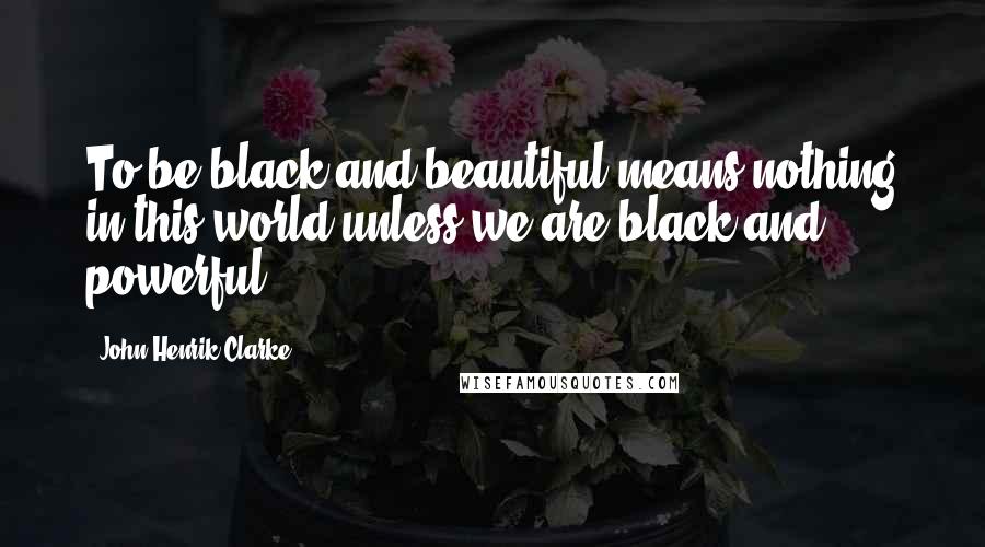 John Henrik Clarke Quotes: To be black and beautiful means nothing in this world unless we are black and powerful.