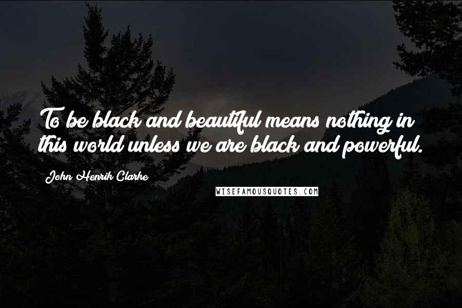 John Henrik Clarke Quotes: To be black and beautiful means nothing in this world unless we are black and powerful.