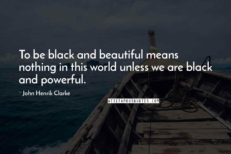 John Henrik Clarke Quotes: To be black and beautiful means nothing in this world unless we are black and powerful.