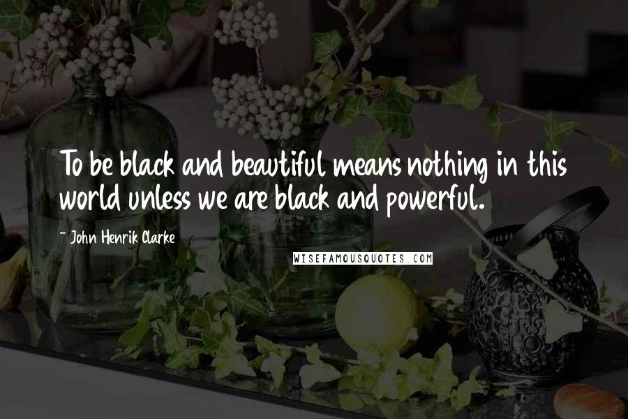 John Henrik Clarke Quotes: To be black and beautiful means nothing in this world unless we are black and powerful.