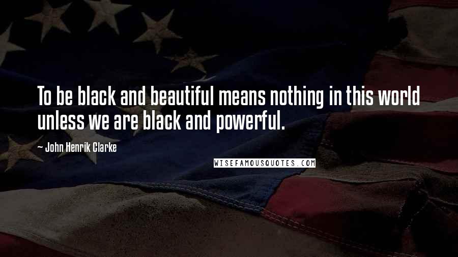 John Henrik Clarke Quotes: To be black and beautiful means nothing in this world unless we are black and powerful.