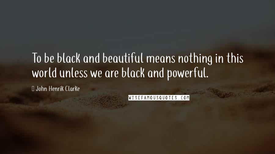 John Henrik Clarke Quotes: To be black and beautiful means nothing in this world unless we are black and powerful.