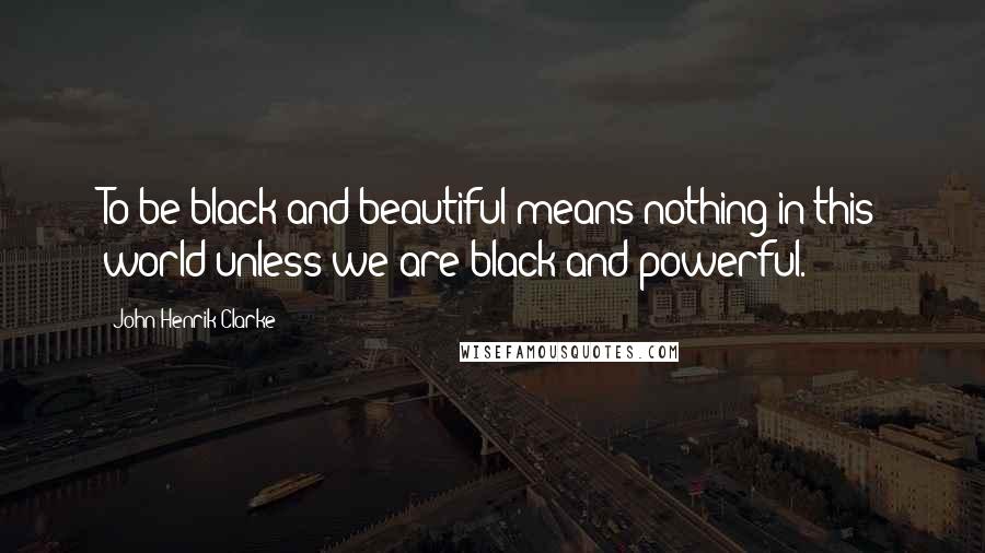 John Henrik Clarke Quotes: To be black and beautiful means nothing in this world unless we are black and powerful.