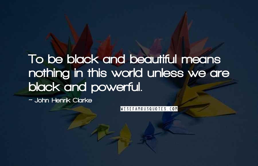 John Henrik Clarke Quotes: To be black and beautiful means nothing in this world unless we are black and powerful.