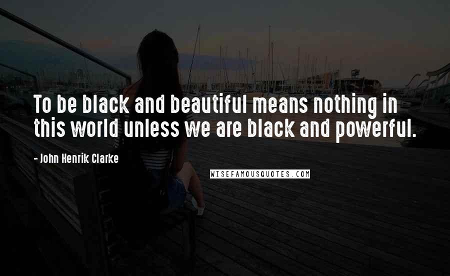 John Henrik Clarke Quotes: To be black and beautiful means nothing in this world unless we are black and powerful.