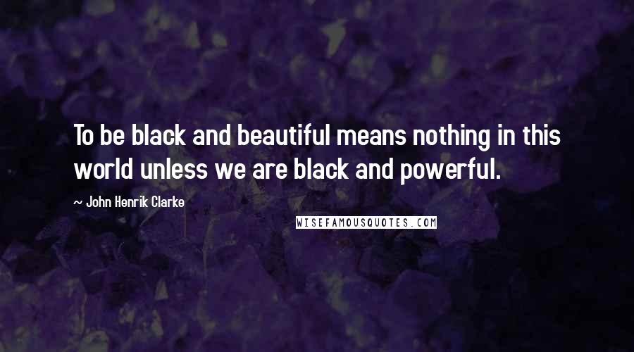 John Henrik Clarke Quotes: To be black and beautiful means nothing in this world unless we are black and powerful.