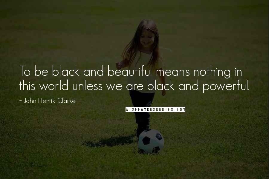 John Henrik Clarke Quotes: To be black and beautiful means nothing in this world unless we are black and powerful.