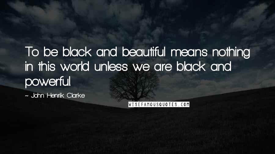 John Henrik Clarke Quotes: To be black and beautiful means nothing in this world unless we are black and powerful.