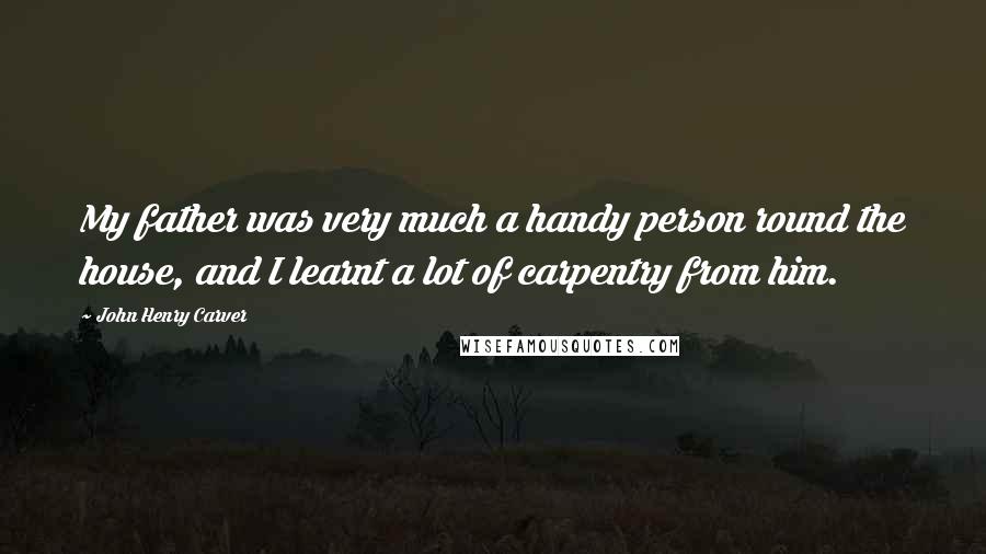 John Henry Carver Quotes: My father was very much a handy person round the house, and I learnt a lot of carpentry from him.