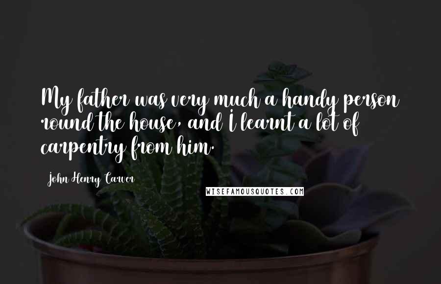 John Henry Carver Quotes: My father was very much a handy person round the house, and I learnt a lot of carpentry from him.