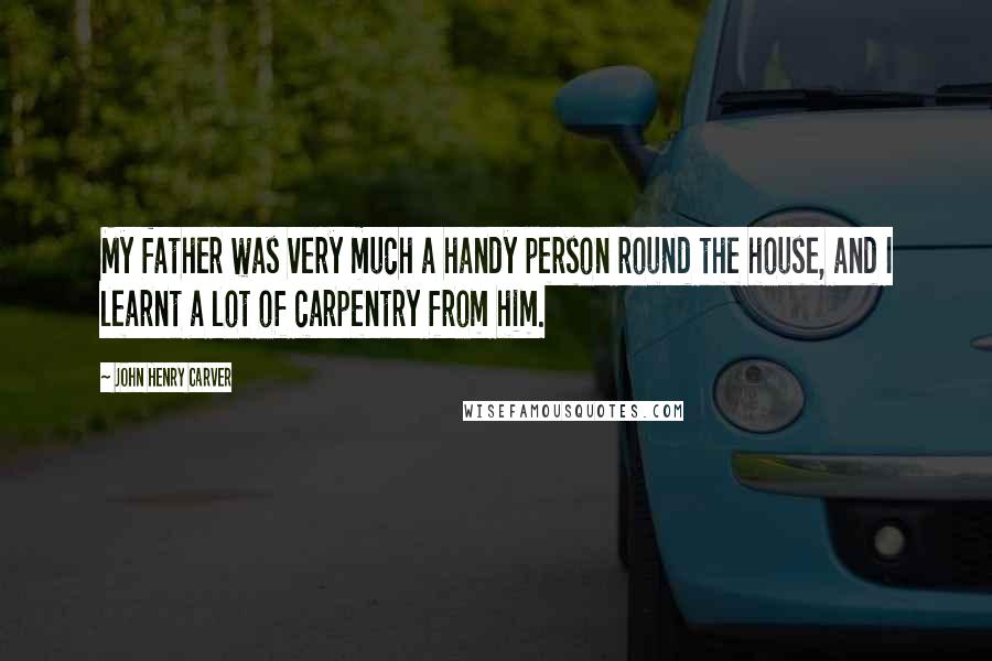 John Henry Carver Quotes: My father was very much a handy person round the house, and I learnt a lot of carpentry from him.