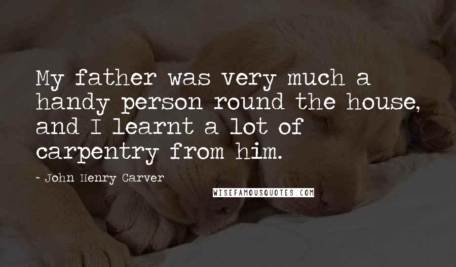 John Henry Carver Quotes: My father was very much a handy person round the house, and I learnt a lot of carpentry from him.