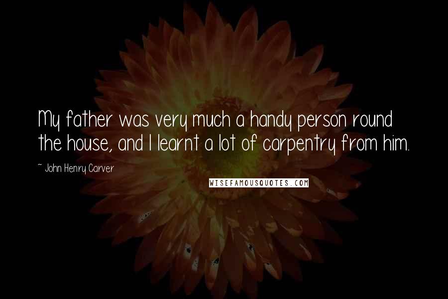 John Henry Carver Quotes: My father was very much a handy person round the house, and I learnt a lot of carpentry from him.