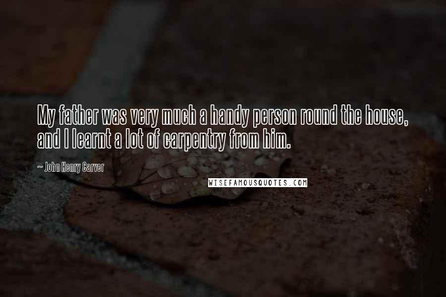 John Henry Carver Quotes: My father was very much a handy person round the house, and I learnt a lot of carpentry from him.