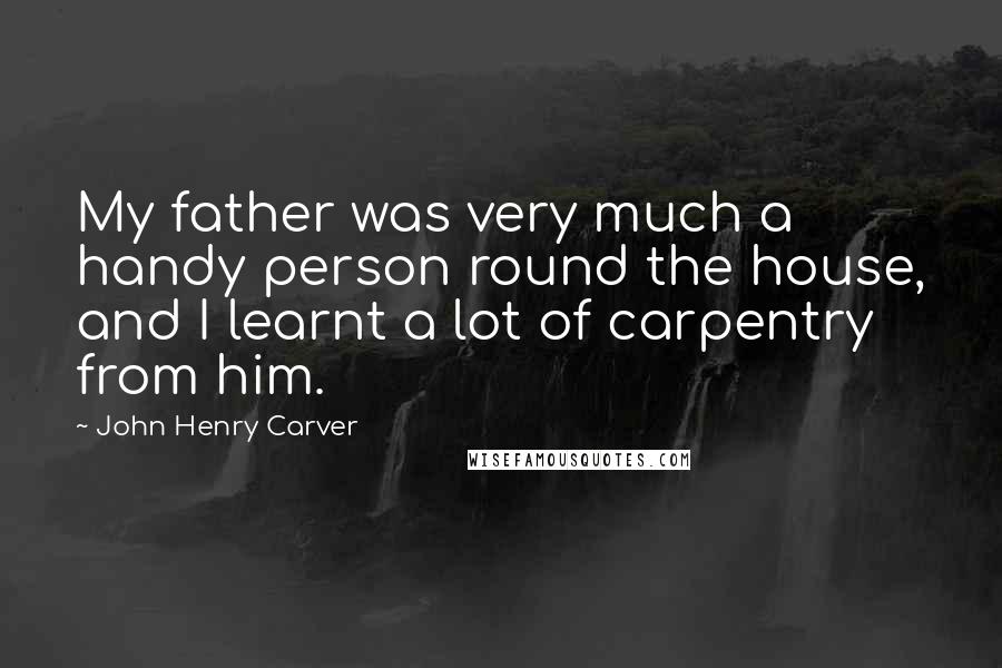 John Henry Carver Quotes: My father was very much a handy person round the house, and I learnt a lot of carpentry from him.