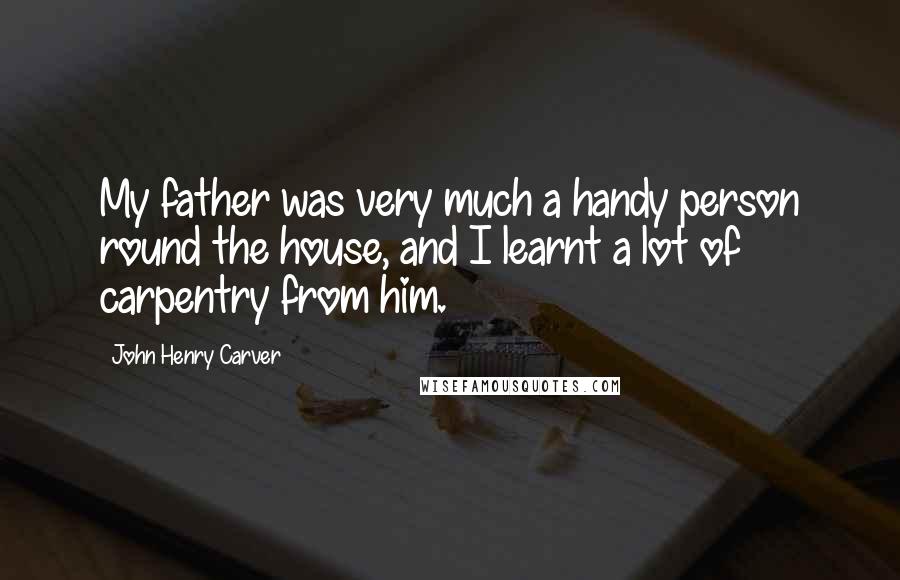 John Henry Carver Quotes: My father was very much a handy person round the house, and I learnt a lot of carpentry from him.