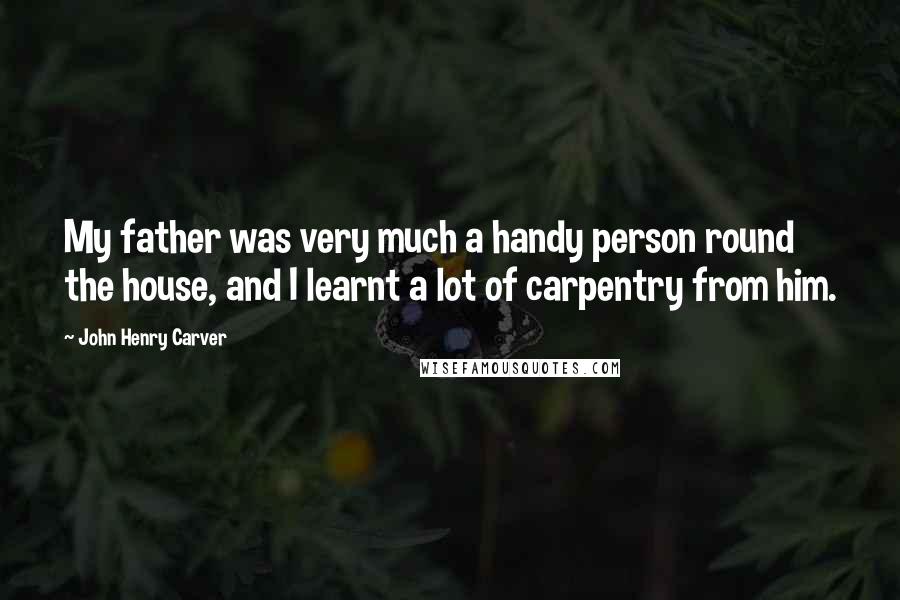 John Henry Carver Quotes: My father was very much a handy person round the house, and I learnt a lot of carpentry from him.