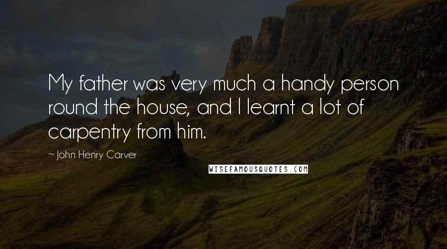 John Henry Carver Quotes: My father was very much a handy person round the house, and I learnt a lot of carpentry from him.