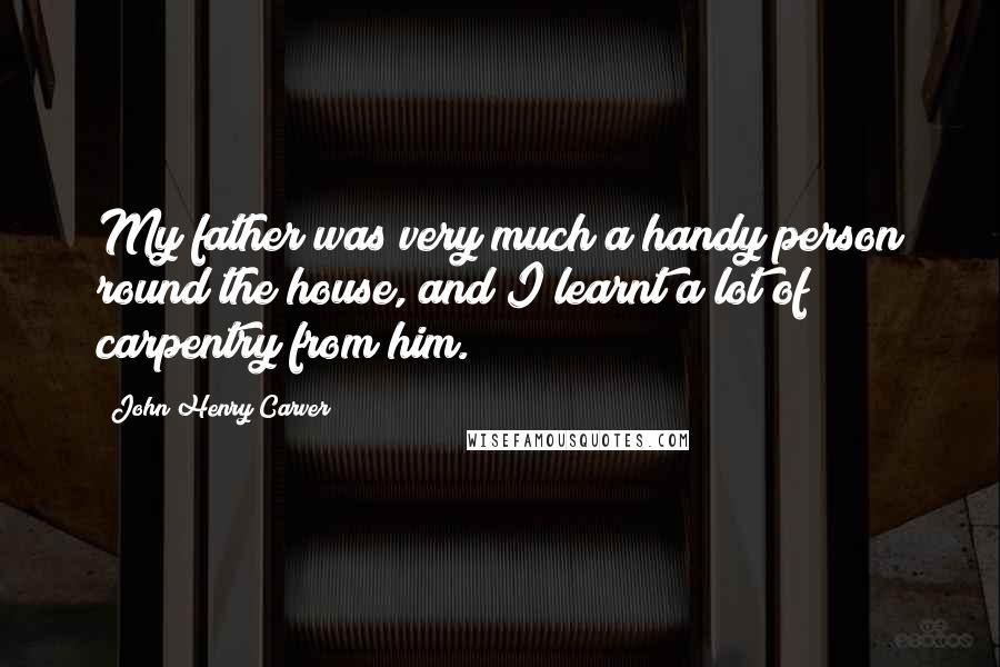 John Henry Carver Quotes: My father was very much a handy person round the house, and I learnt a lot of carpentry from him.