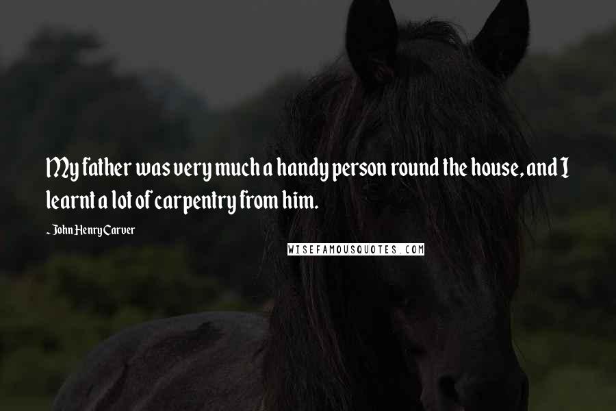 John Henry Carver Quotes: My father was very much a handy person round the house, and I learnt a lot of carpentry from him.