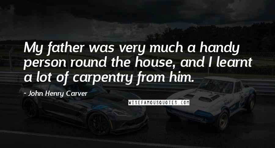John Henry Carver Quotes: My father was very much a handy person round the house, and I learnt a lot of carpentry from him.
