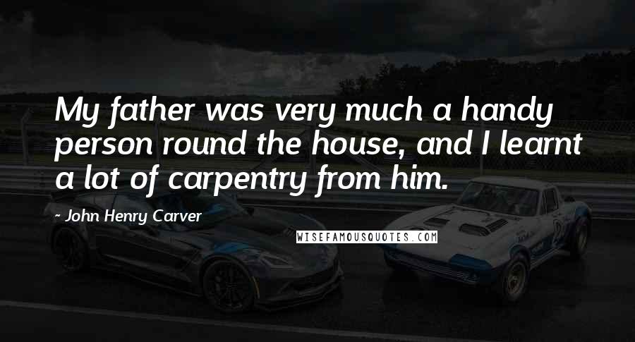 John Henry Carver Quotes: My father was very much a handy person round the house, and I learnt a lot of carpentry from him.