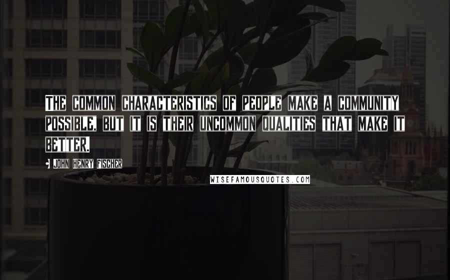 John Henry Fischer Quotes: The common characteristics of people make a community possible, but it is their uncommon qualities that make it better.