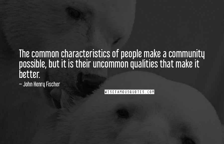 John Henry Fischer Quotes: The common characteristics of people make a community possible, but it is their uncommon qualities that make it better.