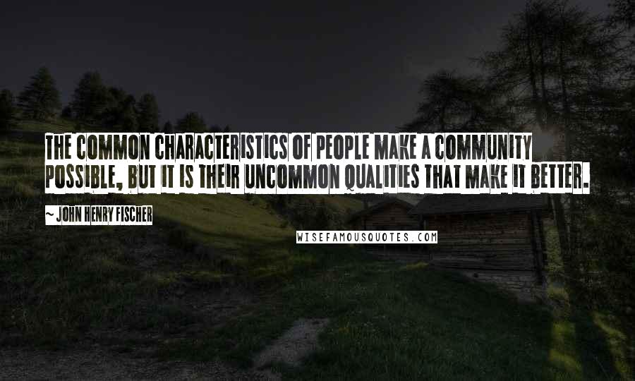 John Henry Fischer Quotes: The common characteristics of people make a community possible, but it is their uncommon qualities that make it better.