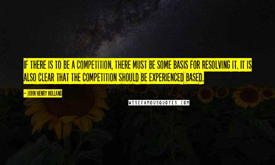 John Henry Holland Quotes: If there is to be a competition, there must be some basis for resolving it. It is also clear that the competition should be experienced based.