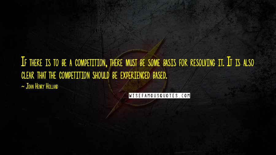 John Henry Holland Quotes: If there is to be a competition, there must be some basis for resolving it. It is also clear that the competition should be experienced based.