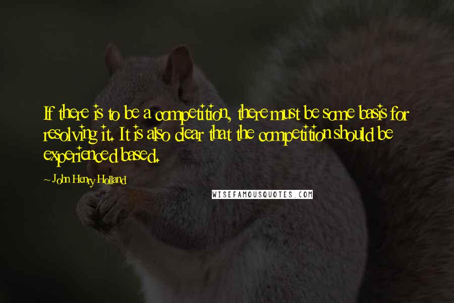 John Henry Holland Quotes: If there is to be a competition, there must be some basis for resolving it. It is also clear that the competition should be experienced based.