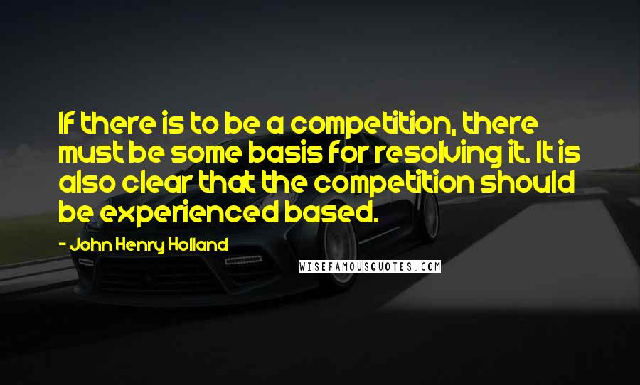 John Henry Holland Quotes: If there is to be a competition, there must be some basis for resolving it. It is also clear that the competition should be experienced based.