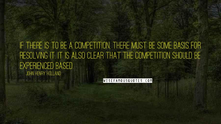 John Henry Holland Quotes: If there is to be a competition, there must be some basis for resolving it. It is also clear that the competition should be experienced based.